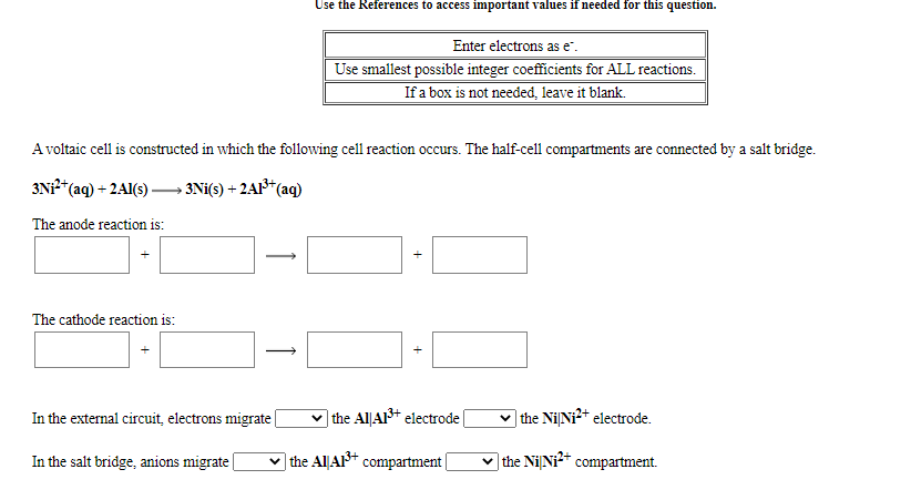 Use the References to access important values if needed for this question.
Enter electrons as e.
Use smallest possible integer coefficients for ALL reactions.
If a box is not needed, leave it blank.
A voltaic cell is constructed in which the following cell reaction occurs. The half-cell compartments are connected by a salt bridge.
3N*(aq) + 2AI(s) –→ 3Ni(s) + 2A1³*(aq)
The anode reaction is:
The cathode reaction is:
In the external circuit, electrons migrate|
the Al|Al+ electrode|
v the NiNi2+ electrode.
In the salt bridge, anions migrate
v the AlLA* compartment
v the Ni Ni* compartment.
+
