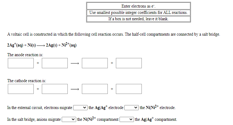 Enter electrons as e".
Use smallest possible integer coefficients for ALL reactions.
If a box is not needed, leave it blank.
A voltaic cell is constructed in which the following cell reaction occurs. The half-cell compartments are connected by a salt bridge.
2Ag*(aq) + Ni(s) → 2Ag(s) + Ni**(aq)
The anode reaction is:
The cathode reaction is:
In the external circuit, electrons migrate |
v the Ag|Ag* electrode
the NiNi?* electrode.
In the salt bridge, anions migrate|
v the NiNi* compartment|
v the AglAg* compartment.

