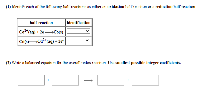 (1) Identify each of the following half-reactions as either an oxidation half-reaction or a reduction half-reaction.
half-reaction
identification
Co2*(aq) + 2e→Co(s)
Ca(s)Cd2*(aq) + 2e¯
(2) Write a balanced equation for the overall redox reaction. Use smallest possible integer coefficients.
+
+
