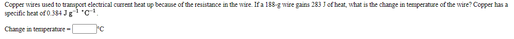 Copper wires used to transport electrical current heat up because of the resistance in the wire. If a 188-g wire gains 283 J of heat, what is the change in temperature of the wire? Copper has a
specific heat of 0.384 J g¬1 °C-!.
Change in temperature =
