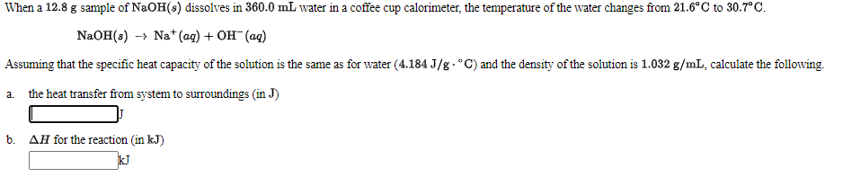 When a 12.8 g sample of NaOH(s) dissolves in 360.0 mL water in a coffee cup calorimeter, the temperature of the water changes from 21.6°C to 30.7°C.
NaOH(s) -→ Na* (ag) + OH (ag)
Assuming that the specific heat capacity of the solution is the same as for water (4.184 J/g . °C) and the density of the solution is 1.032 g/mL, calculate the following.
a. the heat transfer from system to surroundings (in J)
b.
AH for the reaction (in kJ)
kJ
