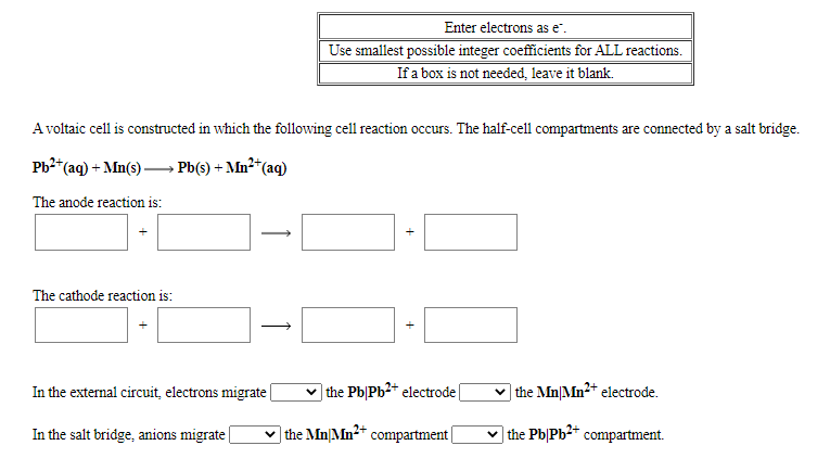 Enter electrons as e".
Use smallest possible integer coefficients for ALL reactions.
If a box is not needed, leave it blank.
A voltaic cell is constructed in which the following cell reaction occurs. The half-cell compartments are connected by a salt bridge.
Ph2*(aq) + Mn(s) – Pb(s) + Mn²*(aq)
The anode reaction is:
The cathode reaction is:
In the external circuit, electrons migrate|
|the Pb|Pb2 electrode
v the Mn|Mn²+ electrode.
In the salt bridge, anions migrate
v the Mn|Mn2+ compartment|
the Pb|Pb2* compartment.
+
