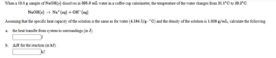 When a 12.5 g sample of NaOH(s) dissolves in 395.0 mL water in a coffee cup calorimeter, the temperature of the water changes from 21.1°C to 29.2°C.
NaOH(:) -> Na*(ag) + ОН (аq)
Assuming that the specific heat capacity of the solution is the same as for water (4.184 J/g . °C) and the density of the solution is 1.028 g/mL, calculate the following.
the heat transfer from system to surroundings (in J)
a.
b.
AH for the reaction (in kJ)
kJ
