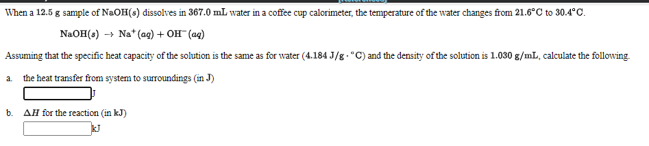 When a 12.5 g sample of NaOH(s) dissolves in 367.0 mL water in a coffee cup calorimeter, the temperature of the water changes from 21.6°C to 30.4°C.
NaOH(s) → Na+* (ag) + OH (ag)
Assuming that the specific heat capacity of the solution is the same as for water (4.184 J/g.°C) and the density of the solution is 1.030 g/mL, calculate the following.
a. the heat transfer from system to surroundings (in J)
b.
AH for the reaction (in kJ)
kJ
