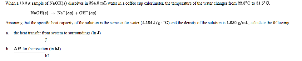 When a 13.3 g sample of NaOH(s) dissolves in 394.0 mL water in a coffee cup calorimeter, the temperature of the water changes from 22.8° C to 31.5°C.
NaOH(s) -> Na+ (ag) + OH- (ag)
Assuming that the specific heat capacity of the solution is the same as for water (4.184 J/g . °C) and the density of the solution is 1.030 g/mL, calculate the following.
a.
the heat transfer from system to surroundings (in J)
b.
AH for the reaction (in kJ)
kJ
