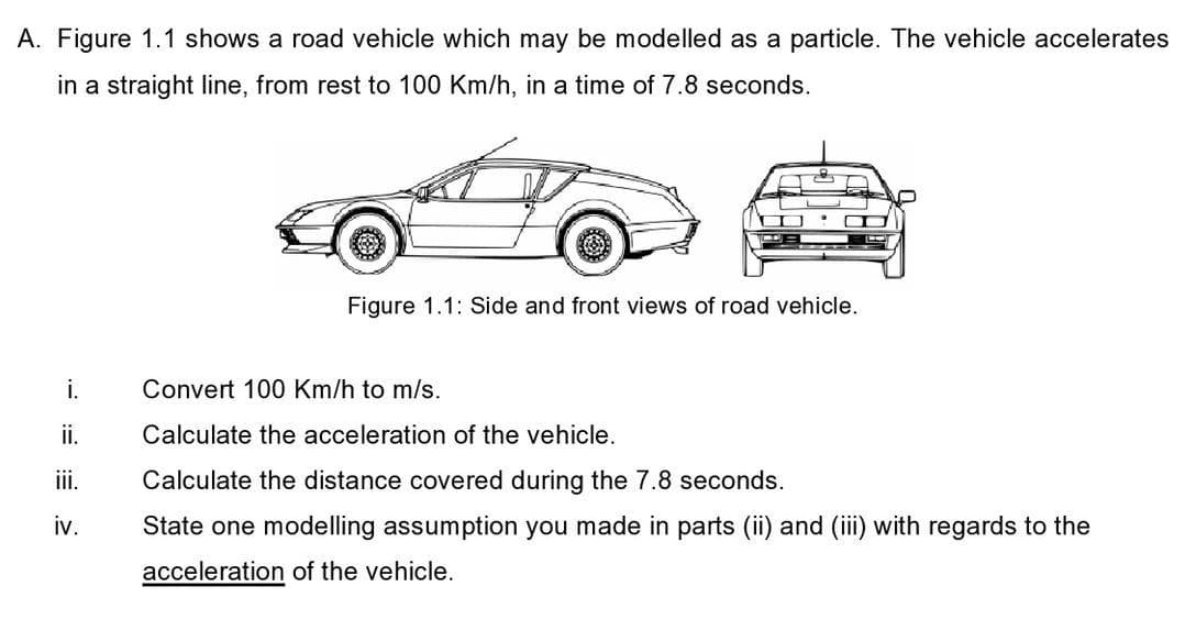 A. Figure 1.1 shows a road vehicle which may be modelled as a particle. The vehicle accelerates
in a straight line, from rest to 100 Km/h, in a time of 7.8 seconds.
Figure 1.1: Side and front views of road vehicle.
i.
Convert 100 Km/h to m/s.
ii.
Calculate the acceleration of the vehicle.
ii.
Calculate the distance covered during the 7.8 seconds.
iv.
State one modelling assumption you made in parts (ii) and (iii) with regards to the
acceleration of the vehicle.
