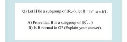 Q) Let H be a subgroup of (R.+), let B= (e:ae#).
A) Prove that B is a subgroup of (R',.)
B) Is B normal in G? (Explain your answer)
