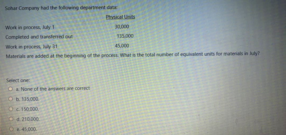 Sohar Company had the following department data:
Physical Units
Work in process, July 1
30,000
Completed and transferred out
135,000
Work in process, July 31
45,000
Materials are added at the beginning of the process. What is the total number of equivalent units for materials in July?
Select one:
O a. None of the answers are correct
O b. 135,000.
O c. 150,000.
O d. 210,000.
Oe.45,000.
