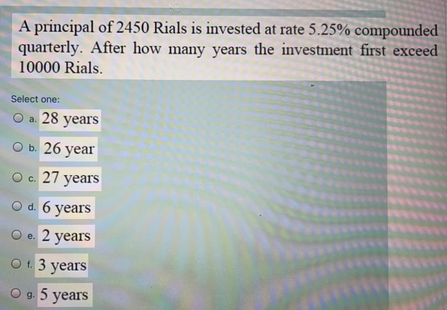 A principal of 2450 Rials is invested at rate 5.25% compounded
quarterly. After how many years the investment first exceed
10000 Rials.
Select one:
О a. 28 years
O b. 26 year
О с. 27 уears
O d. 6 years
O e. 2 years
O f. 3 years
O g. 5 years
