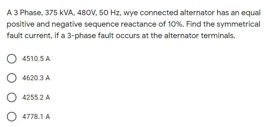 A 3 Phase, 375 kVA, 480V, 50 Hz, wye connected alternator has an equal
positive and negative sequence reactance of 10%. Find the symmetrical
fault current, if a 3-phase fault occurs at the alternator terminals.
4510.5 A
4620.3 A
4255.2 A
O 4778.1 A
