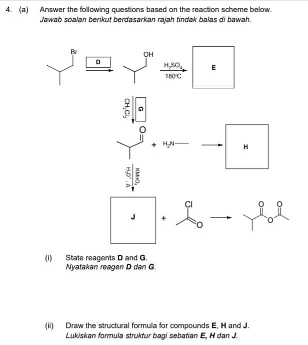 4. (a) Answer the following questions based on the reaction scheme below.
Jawab soalan berikut berdasarkan rajah tindak balas di bawah.
Br
он
H,SO,
180°C
E
+ H,N-
(i) State reagents D and G.
Nyatakan reagen D dan G.
(ii)
Draw the structural formula for compounds E, H and J.
Lukiskan formula struktur bagi sebatian E, H dan J.
KMNO
CH,CI,
HO.A
