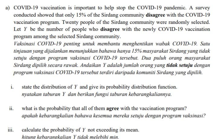 a) COVID-19 vaccination is important to help stop the COVID-19 pandemic. A survey
conducted showed that only 15% of the Sirdang community disagree with the COVID-19
vaccination program. Twenty people of the Sirdang community were randomly selected.
Let Y be the number of people who disagree with the newly COVID-19 vaccination
program among the selected Sirdang community.
Vaksinasi COVID-19 penting untuk membantu menghentikan wabak COVID-19. Satu
tinjauan yang dijalankan menunjukkan bahawa hanya 15% masyarakat Sirdang yang tidak
setuju dengan program vaksinasi COVID-19 tersebut. Dua puluh orang masyarakat
Sirdang dipilih secara rawak. Andaikan Y adalah jumlah orang yang tidak setuju dengan
program vaksinasi COVID-19 tersebut terdiri daripada komuniti Sirdang yang dipilih.
i. state the distribution of Y and give its probability distribution function.
nyatakan taburan Y dan berikan fungsi taburan kebarangkaliannya.
ii.
what is the probability that all of them agree with the vaccination program?
apakah kebarangkalian bahawa kesemua mereka setuju dengan program vaksinasi?
calculate the probability of Y not exceeding its mean.
ii.
hitung kebarangkalian Y tidak melebihi min.
