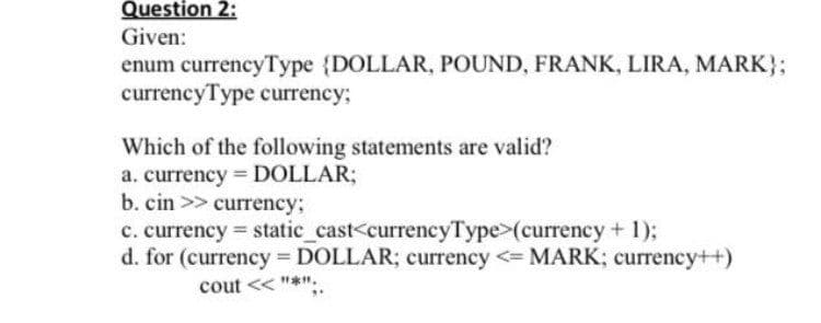 Question 2:
Given:
enum currencyType (DOLLAR, POUND, FRANK, LIRA, MARK};
currencyType currency;
Which of the following statements are valid?
a. currency DOLLAR;
b. cin >> currency;
c. currency static_cast<currencyType>(currency + 1);
d. for (currency DOLLAR; currency <= MARK; currency++)
%3D
cout << "*",
