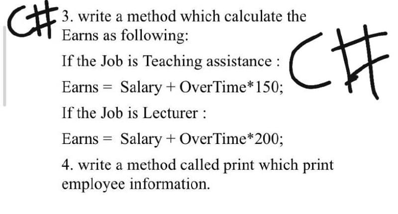 C#
3. write a method which calculate the
Earns as following:
If the Job is Teaching assistance :
Earns = Salary + OverTime*150;
If the Job is Lecturer :
Earns = Salary + OverTime*200;
4. write a method called print which print
employee information.
