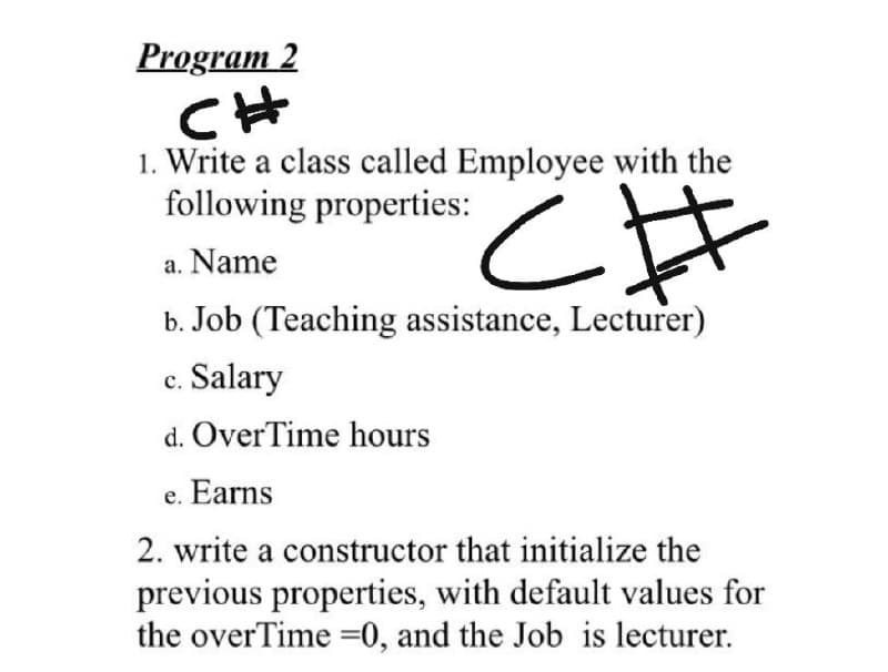 Program 2
CH
1. Write a class called Employee with the
following properties:
a. Name
b. Job (Teaching assistance, Lecturer)
c. Salary
d. OverTime hours
e. Earns
2. write a constructor that initialize the
previous properties, with default values for
the overTime =0, and the Job is lecturer.
