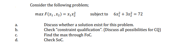 Consider the following problem;
max F (xy, χy) = X3
subject to 6x? + 3x3 = 72
Discuss whether a solution exist for this problem.
Check "constraint qualification". (Discuss all possibilities for CQ)
Find the max through FoC.
a.
b.
C.
d.
Check SoC.
