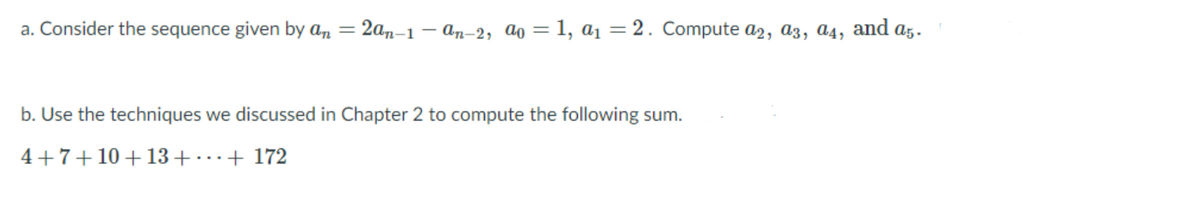 a. Consider the sequence given by an = 2an–1 – an-2, ao = 1, a = 2. Compute a2, a3, ɑ4,
and
A5.
b. Use the techniques we discussed in Chapter 2 to compute the following sum.
4+7+10 +13+ ..+ 172
