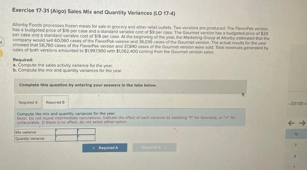Exercise 17-31 (Algo) Sales Mix and Quantity Variances (LO 17-4)
Allonby Foods processes frozen meals for sale in grocery and other retail outlets. Two versions are produced: The FlavorPak version
has a budgeted price of $16 per case and a standard variable cost of $9 per case. The Gourmet version has a budgeted price of $29
per case and a standard variable cost of $18 per case. At the beginning of the year, the Marketing Group at Allonby estimated that the
company would sell 60,060 cases of the FlavorPak version and 36,036 cases of the Gourmet version. The actual results for the year
showed that 56,760 cases of the FlavorPak version and 37,840 cases of the Gourmet version were sold. Total revenues generated by
sales of both versions amounted to $1,997,950 with $1,062,400 coming from the Gourmet version sales.
Required:
a. Compute the sales activity variance for the year.
b. Compute the mix and quantity variances for the year.
Complete this question by entering your answers in the tabs below.
Required A
Required B
Compute the mix and quantity variances for the year.
Note: Do not round intermediate calculations. Indicate the effect of each variance by selecting "F" for favorable, or "U" for
unfavorable. If there is no effect, do not select either option..
Mix variance
Quantity variance
< Required A
Required B
-23100+
%
7
4
1