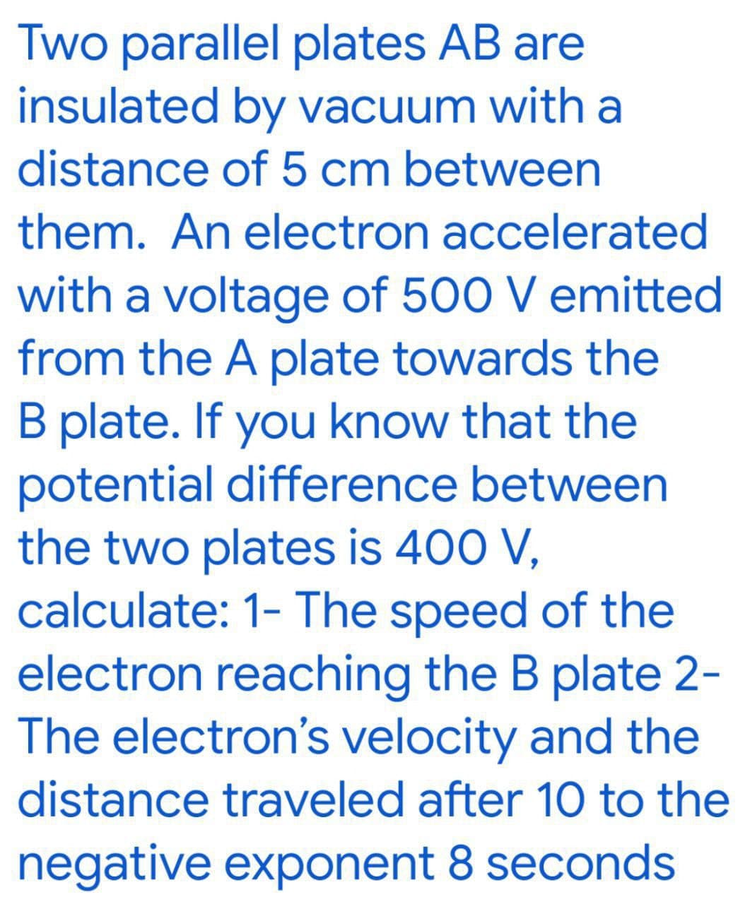 Two parallel plates AB are
insulated by vacuum with a
distance of 5 cm between
them. An electron accelerated
with a voltage of 500 V emitted
from the A plate towards the
B plate. If you know that the
potential difference between
the two plates is 400 V,
calculate: 1- The speed of the
electron reaching the B plate 2-
The electron's velocity and the
distance traveled after 10 to the
negative exponent 8 seconds
