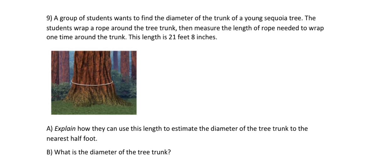 9) A group of students wants to find the diameter of the trunk of a young sequoia tree. The
students wrap a rope around the tree trunk, then measure the length of rope needed to wrap
one time around the trunk. This length is 21 feet 8 inches.
A) Explain how they can use this length to estimate the diameter of the tree trunk to the
nearest half foot.
B) What is the diameter of the tree trunk?

