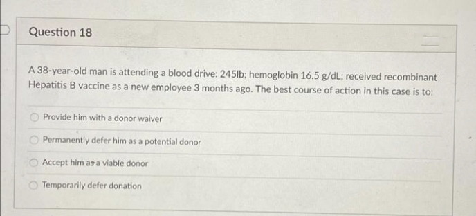 Question 18
A 38-year-old man is attending a blood drive: 245lb; hemoglobin 16.5 g/dL: received recombinant
Hepatitis B vaccine as a new employee 3 months ago. The best course of action in this case is to:
Provide him with a donor waiver
Permanently defer him as a potential donor
Accept him asa viable donor
O Temporarily defer donation
