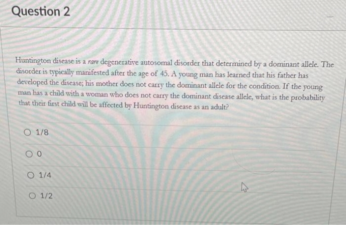 Question 2
Huntington disease is a rare degenerative autosomal disorder that determined by a dominant allele. The
disorder is typically manifested after the age of 45. A young man has learned that his father has
developed the disease; his mother does not carry the dominant allele for the condition. If the young
man has a child with a woman who does not carry the dominant disease allele, what is the probability
that their first child will be affected by Huntington disease as an adult?
O 1/8
O 1/4
O 1/2
