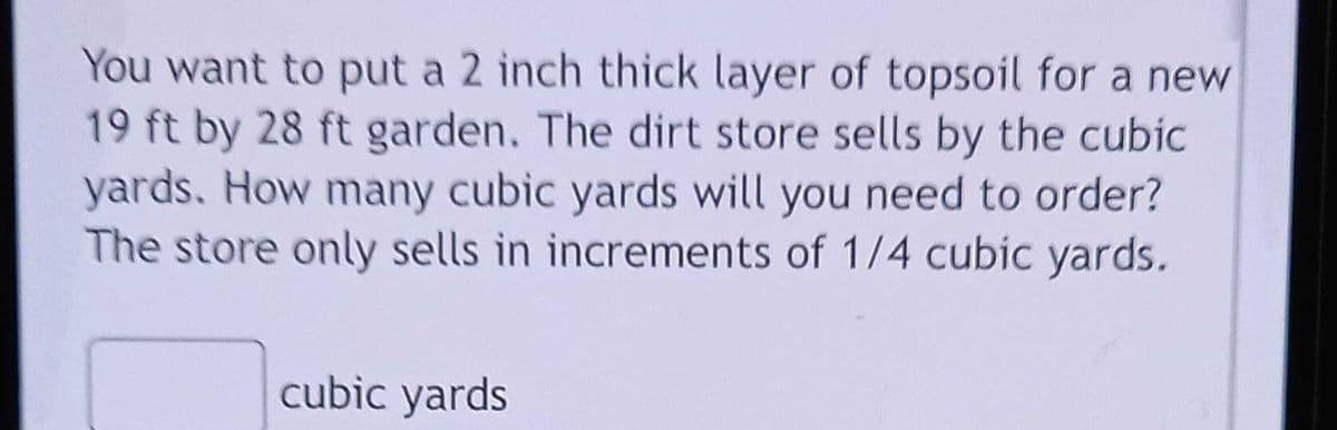You want to put a 2 inch thick layer of topsoil for a new
19 ft by 28 ft garden. The dirt store sells by the cubic
yards. How many cubic yards will you need to order?
The store only sells in increments of 1/4 cubic yards.
cubic yards
