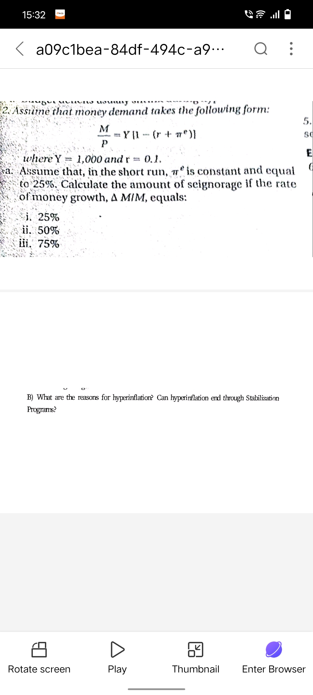 15:32
a09c1bea-84df-494c-a9...
2. Assume that money demand takes the following form:
Y [1 − (r + n²º)}
i. 25%
ii. 50%
iii. 75%
yoursy
where Y 1,000 and r = 0.1.
a. Assume that, in the short run, is constant and equal
to 25%. Calculate the amount of seignorage if the rate
of money growth, A MIM, equals:
O
Rotate screen
M
Р
Q
B) What are the reasons for hyperinflation? Can hyperinflation end through Stabilization
Programs?
Play
Thumbnail
5.
SC
E
Enter Browser
6