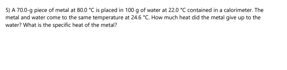 5) A 70.0-g piece of metal at 80.0 °C is placed in 100 g of water at 22.0 °C contained in a calorimeter. The
metal and water come to the same temperature at 24.6 °C. How much heat did the metal give up to the
water? What is the specific heat of the metal?
