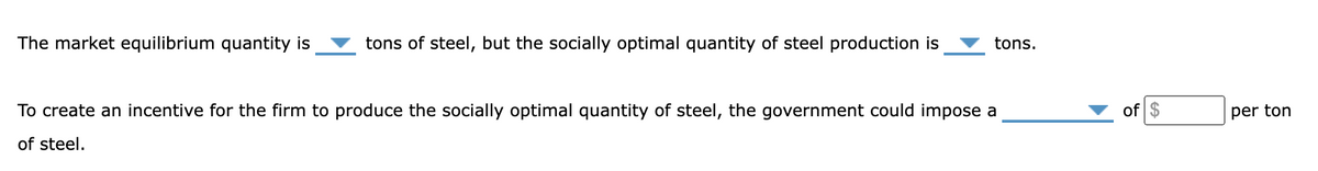 The market equilibrium quantity is
tons of steel, but the socially optimal quantity of steel production is
tons.
To create an incentive for the firm to produce the socially optimal quantity of steel, the government could impose a
of steel.
of $
per ton