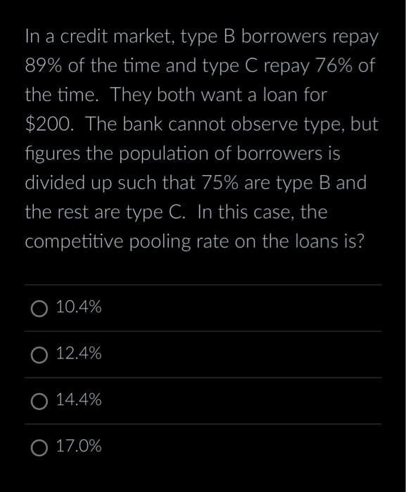 In a credit market, type B borrowers repay
89% of the time and type C repay 76% of
the time. They both want a loan for
$200. The bank cannot observe type, but
figures the population of borrowers is
divided up such that 75% are type B and
the rest are type C. In this case, the
competitive pooling rate on the loans is?
10.4%
O 12.4%
O 14.4%
O 17.0%