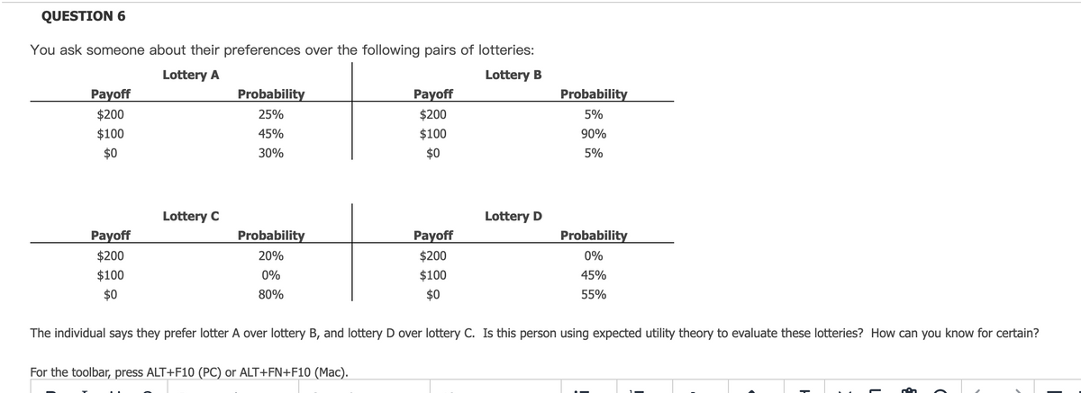 QUESTION 6
You ask someone about their preferences over the following pairs of lotteries:
Lottery A
Lottery B
Payoff
$200
$100
$0
Payoff
$200
$100
$0
Lottery C
Probability
25%
45%
30%
Probability
20%
0%
80%
Payoff
$200
$100
$0
For the toolbar, press ALT+F10 (PC) or ALT+FN+F10 (Mac).
Payoff
$200
$100
$0
Lottery D
Probability
5%
90%
5%
Probability
0%
45%
55%
The individual says they prefer lotter A over lottery B, and lottery D over lottery C. Is this person using expected utility theory to evaluate these lotteries? How can you know for certain?