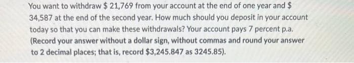 You want to withdraw $ 21,769 from your account at the end of one year and $
34,587 at the end of the second year. How much should you deposit in your account
today so that you can make these withdrawals? Your account pays 7 percent p.a.
(Record your answer without a dollar sign, without commas and round your answer
to 2 decimal places; that is, record $3,245.847 as 3245.85).