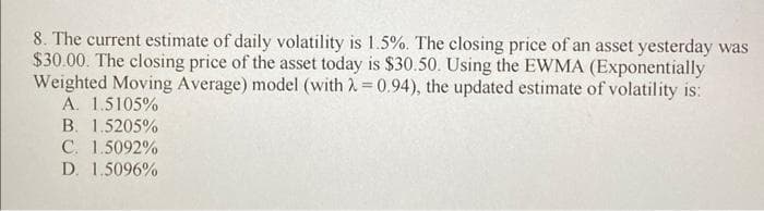 8. The current estimate of daily volatility is 1.5%. The closing price of an asset yesterday was
$30.00. The closing price of the asset today is $30.50. Using the EWMA (Exponentially
Weighted Moving Average) model (with 2 = 0.94), the updated estimate of volatility is:
A. 1.5105%
B. 1.5205%
C. 1.5092%
D. 1.5096%