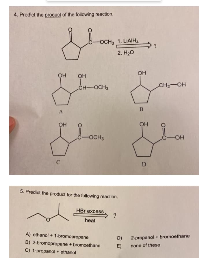 4. Predict the product of the following reaction.
C-OCH3 1. LIAIH4
2. H20
OH
OH
CH-OCH3
CH2-OH
OH
OH
C-OCH3
C-OH
5. Predict the product for the following reaction.
HBr excess
?
heat
A) ethanol + 1-bromopropane
D)
2-propanol + bromoethane
B) 2-bromopropane + bromoethane
C) 1-propanol + ethanol
E)
none of these

