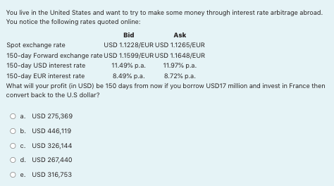 You live in the United States and want to try to make some money through interest rate arbitrage abroad.
You notice the following rates quoted online:
Bid
Ask
Spot exchange rate
USD 1.1228/EUR USD 1.1265/EUR
150-day Forward exchange rate USD 1.1599/EUR USD 1.1648/EUR
150-day USD interest rate
11.49% p.a.
11.97% p.a.
150-day EUR interest rate
8.49% p.a.
8.72% p.a.
What will your profit (in USD) be 150 days from now if you borrow USD17 million and invest in France then
convert back to the U.S dollar?
O a. USD 275,369
O b. USD 446,119
O c. USD 326,144
O d. USD 267,440
O e. USD 316,753