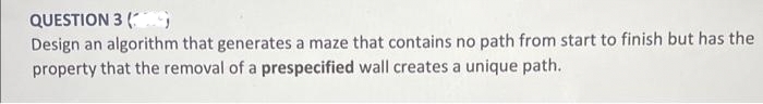 QUESTION 3 (S
Design an algorithm that generates a maze that contains no path from start to finish but has the
property that the removal of a prespecified wall creates a unique path.
