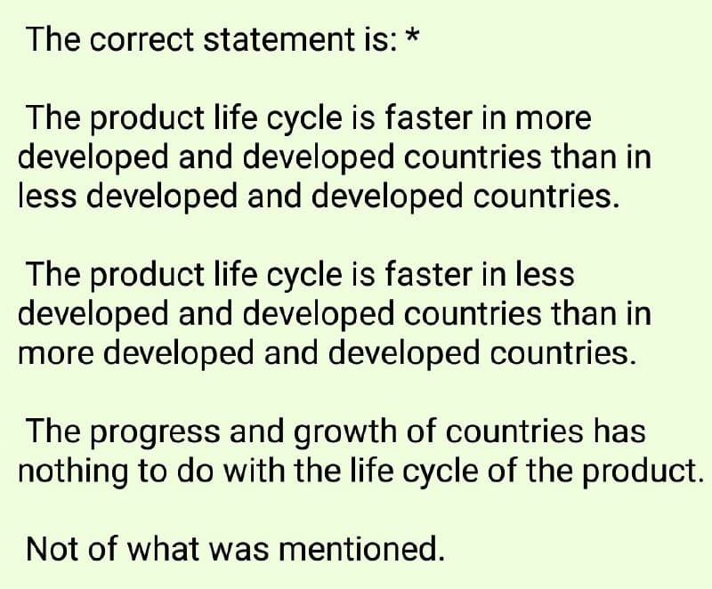 The correct statement is: *
The product life cycle is faster in more
developed and developed countries than in
less developed and developed countries.
The product life cycle is faster in less
developed and developed countries than in
more developed and developed countries.
The progress and growth of countries has
nothing to do with the life cycle of the product.
Not of what was mentioned.
