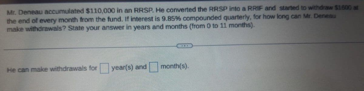 Mr. Deneau accumulated $110,000 in an RRSP. He converted the RRSP into a RRIF and started to withdraw $1600 at
the end of every month from the fund. If interest is 9.85% compounded quarterly, for how long can Mr. Deneau
make withdrawals? State your answer in years and months (from 0 to 11 months).
He can make withdrawals for
year(s) and month(s).