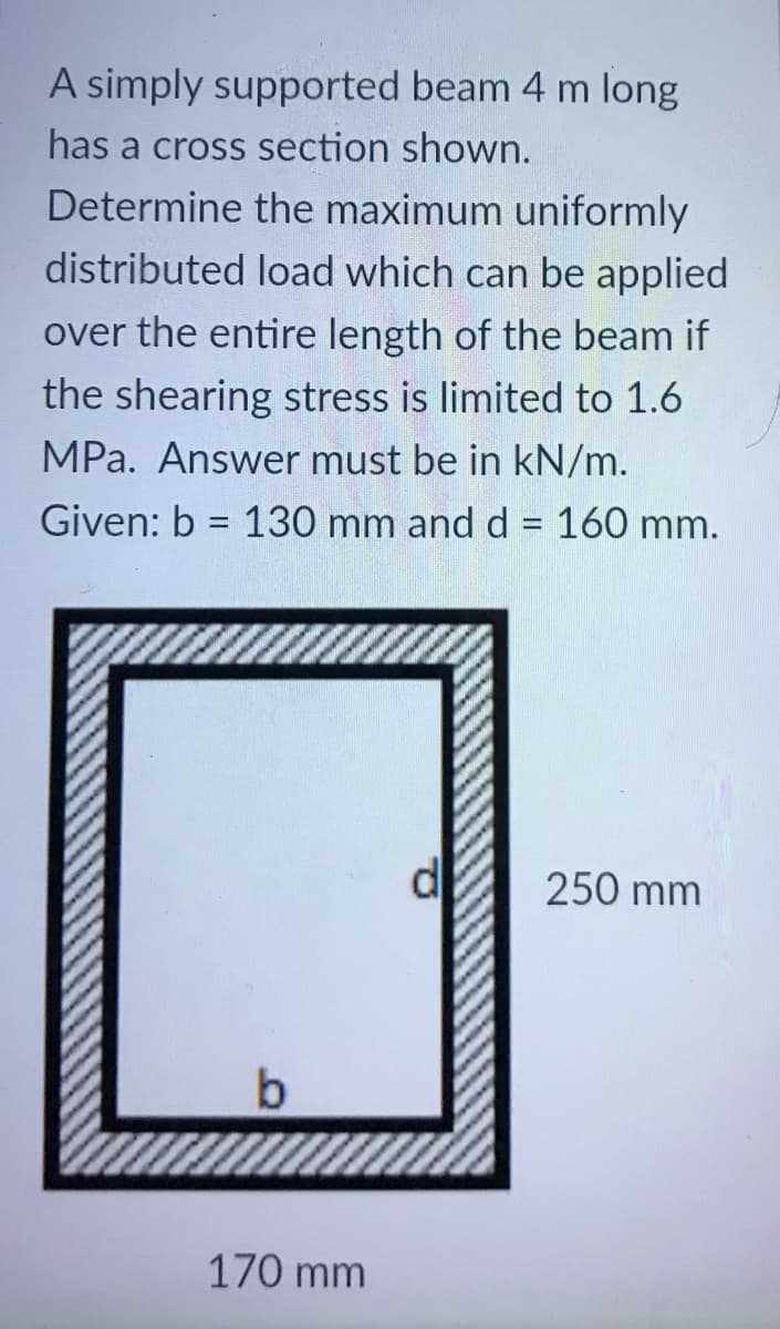A simply supported beam 4 m long
has a cross section shown.
Determine the maximum uniformly
distributed load which can be applied
over the entire length of the beam if
the shearing stress is limited to 1.6
MPa. Answer must be in kN/m.
Given: b = 130 mm and d = 160 mm.
%3D
250 mm
170 mm

