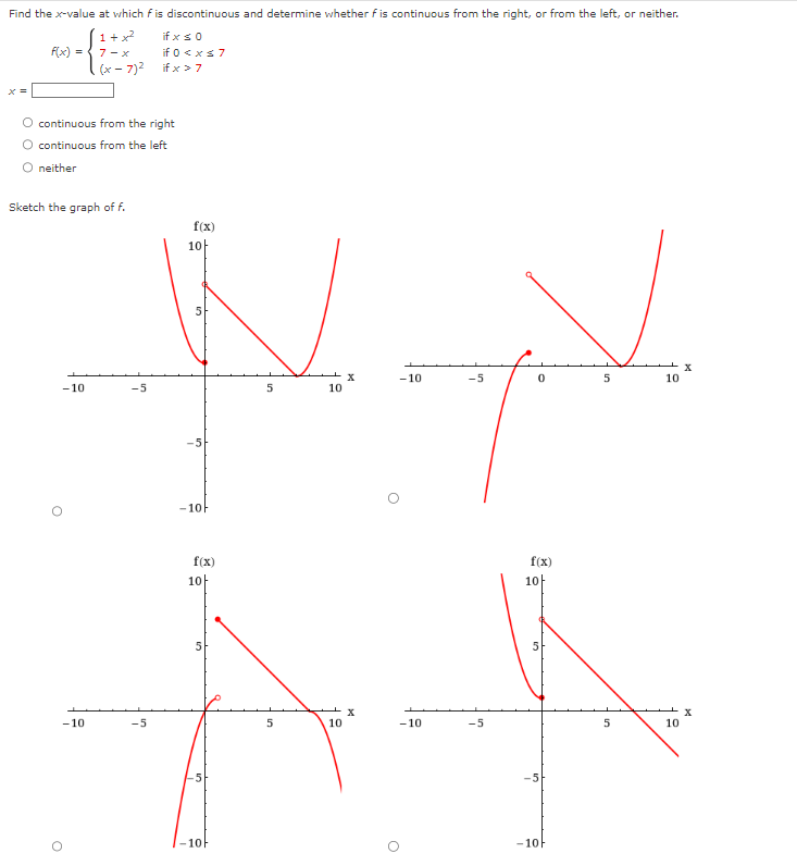 Find the x-value at which f is discontinuous and determine whether f is continuous from the right, or from the left, or neither.
if x ≤ 0
if 0 < x≤7
if x > 7
f(x) =
continuous from the right
O continuous from the left
neither
Sketch the graph of f.
-10
1+x²
7-x
.(x-7)²
-10
O
-5
-5
f(x)
10
10
-5
-10F
f(x)
10
5
-10F
5
5
10
10
O
-10
-10
-5
-5
H
0
5
10
f(x)
10
12
-10
5
10