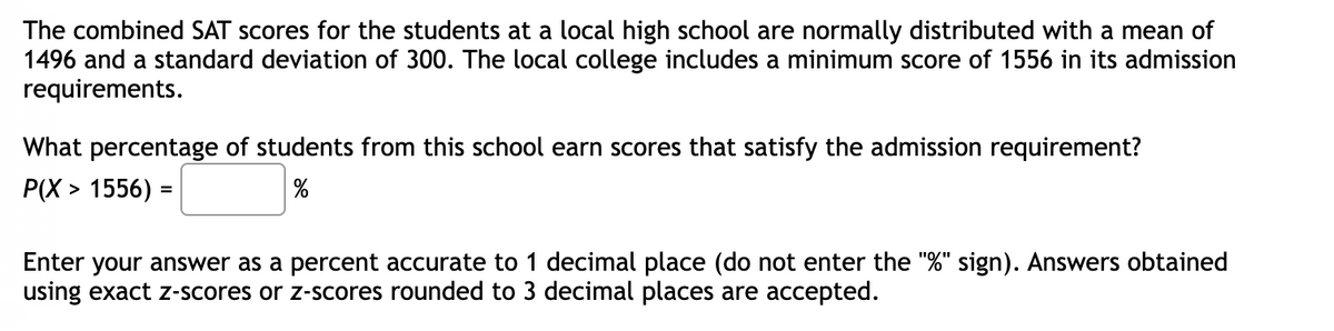 The combined SAT scores for the students at a local high school are normally distributed with a mean of
1496 and a standard deviation of 300. The local college includes a minimum score of 1556 in its admission
requirements.
What percentage of students from this school earn scores that satisfy the admission requirement?
Р(X» 1556) -
Enter your answer as a percent accurate to 1 decimal place (do not enter the "%" sign). Answers obtained
using exact z-scores or z-scores rounded to 3 decimal places are accepted.
