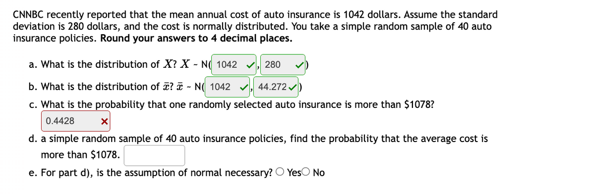 CNNBC recently reported that the mean annual cost of auto insurance is 1042 dollars. Assume the standard
deviation is 280 dollars, and the cost is normally distributed. You take a simple random sample of 40 auto
insurance policies. Round your answers to 4 decimal places.
a. What is the distribution of X? X - N( 1042
V, 280
b. What is the distribution of æ? ¤ - N( 1042
44.272 /
c. What is the probability that one randomly selected auto insurance is more than $1078?
0.4428
d. a simple random sample of 40 auto insurance policies, find the probability that the average cost is
more than $1078.
e. For part d), is the assumption of normal necessary? O YesO No
