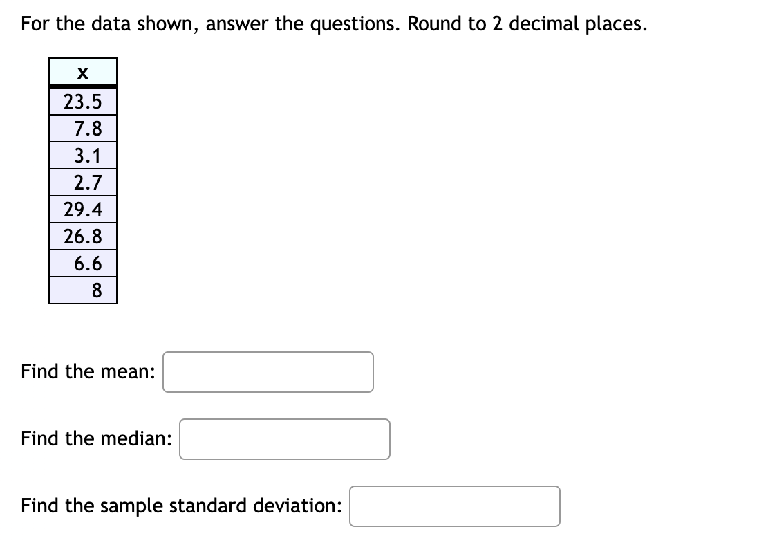 For the data shown, answer the questions. Round to 2 decimal places.
23.5
7.8
3.1
2.7
29.4
26.8
6.6
8.
Find the mean:
Find the median:
Find the sample standard deviation:
