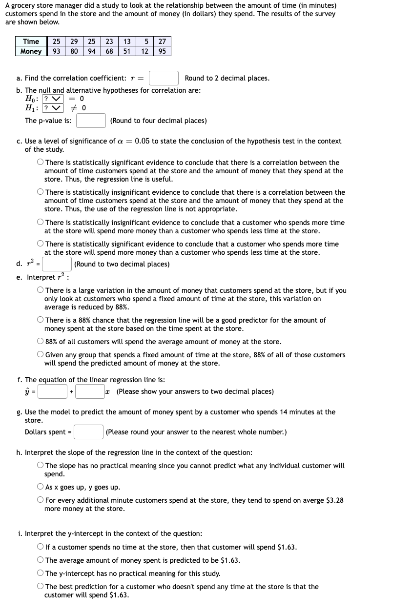 A grocery store manager did a study to look at the relationship between the amount of time (in minutes)
customers spend in the store and the amount of money (in dollars) they spend. The results of the survey
are shown below.
Time
25 29 25 23
13
5 27
Money 93
80 94
68| 51
12 95
a. Find the correlation coefficient: r =
Round to 2 decimal places.
b. The null and alternative hypotheses for correlation are:
Ho: ? V = 0
H1: ? V
The p-value is:
(Round to four decimal places)
c. Use a level of significance of a = 0.05 to state the conclusion of the hypothesis test in the context
of the study.
O There is statistically significant evidence to conclude that there is a correlation between the
amount of time customers spend at the store and the amount of money that they spend at the
store. Thus, the regression line is useful.
O There is statistically insignificant evidence to conclude that there is a correlation between the
amount of time customers spend at the store and the amount of money that they spend at the
store. Thus, the use of the regression line is not appropriate.
O There is statistically insignificant evidence to conclude that a customer who spends more time
at the store will spend more money than a customer who spends less time at the store.
O There is statistically significant evidence to conclude that a customer who spends more time
at the store will spend more money than a customer who spends less time at the store.
d. p? =
(Round to two decimal places)
e. Interpret r2 :
O There is a large variation in the amount of money that customers spend at the store, but if you
only look at customers who spend a fixed amount of time at the store, this variation on
average is reduced by 88%.
O There is a 88% chance that the regression line will be a good predictor for the amount of
money spent at the store based on the time spent at the store.
8
O 88% of all customers will spend the average amount of money at the store.
O Given any group that spends a fixed amount of time at the store, 88% of all of those customers
will spend the predicted amount of money at the store.
f. The equation of the linear regression line is:
* (Please show your answers to two decimal places)
g. Use the model to predict the amount of money spent by a customer who spends 14 minutes at the
store.
Dollars spent =
(Please round your answer to the nearest whole number.)
h. Interpret the slope of the regression line in the context of the question:
O The slope has no practical meaning since you cannot predict what any individual customer will
spend.
As x goes up, y goes up.
O For every additional minute customers spend at the store, they tend to spend on averge $3.28
more money at the store.
i. Interpret the y-intercept in the context of the question:
O If a customer spends no time at the store, then that customer will spend $1.63.
O The average amount of money spent is predicted to be $1.63.
O The y-intercept has no practical meaning for this study.
O The best prediction for a customer who doesn't spend any time at the store is that the
customer will spend $1.63.
