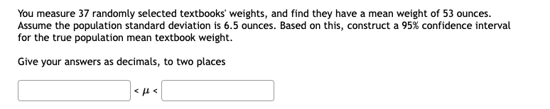 You measure 37 randomly selected textbooks' weights, and find they have a mean weight of 53 ounces.
Assume the population standard deviation is 6.5 ounces. Based on this, construct a 95% confidence interval
for the true population mean textbook weight.
Give your answers as decimals, to two places
> >
