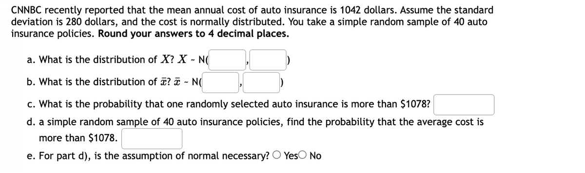 CNNBC recently reported that the mean annual cost of auto insurance is 1042 dollars. Assume the standard
deviation is 280 dollars, and the cost is normally distributed. You take a simple random sample of 40 auto
insurance policies. Round your answers to 4 decimal places.
a. What is the distribution of X? X - N(
b. What is the distribution of ? - N(
c. What is the probability that one randomly selected auto insurance is more than $1078?
d. a simple random sample of 40 auto insurance policies, find the probability that the average cost is
more than $1078.
e. For part d), is the assumption of normal necessary? O YesO No
