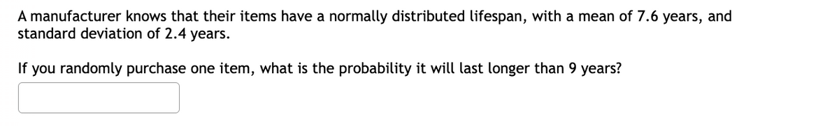 A manufacturer knows that their items have a normally distributed lifespan, with a mean of 7.6 years, and
standard deviation of 2.4 years.
If
you randomly purchase one item, what is the probability it will last longer than 9 years?
