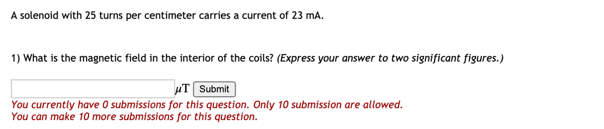 A solenoid with 25 turns per centimeter carries a current of 23 mA.
1) What is the magnetic field in the interior of the coils? (Express your answer to two significant figures.)
uT| Submit
You currently have 0 submissions for this question. Only 10 submission are allowed.
You can make 10 more submissions for this question.
