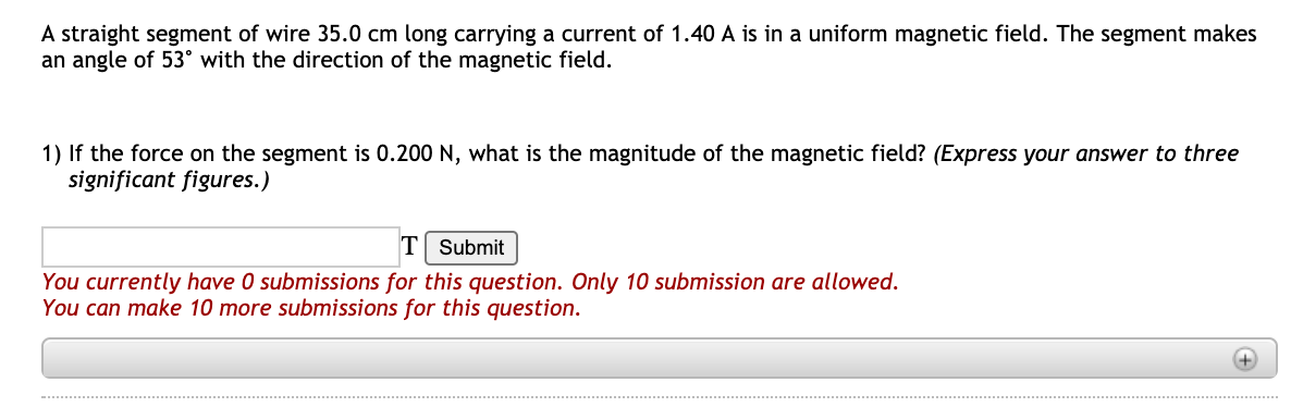 A straight segment of wire 35.0 cm long carrying a current of 1.40 A is in a uniform magnetic field. The segment makes
an angle of 53° with the direction of the magnetic field.
1) If the force on the segment is 0.200 N, what is the magnitude of the magnetic field? (Express your answer to three
significant figures.)
T
Submit
You currently have 0 submissions for this question. Only 10 submission are allowed.
You can make 10 more submissions for this question.
